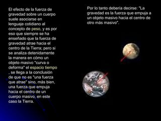 El efecto de la fuerza de gravedad sobre un cuerpo suele asociarse en lenguaje cotidiano al concepto de  peso , y es por eso que siempre se ha enseñado que la fuerza de gravedad atrae hacia el centro de la Tierra; pero si se analiza detenidamente la manera en cómo un objeto masivo "curva o deforma" el  espacio tiempo , se llega a la conclusión de que no es "una fuerza que atrae" sino, más bien, una fuerza que empuja hacia el centro de un cuerpo masivo, en este caso la Tierra. Por lo tanto debería decirse: "La gravedad es la fuerza que empuja a un objeto masivo hacia el centro de otro más masivo". 