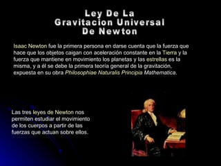 Isaac Newton  fue la primera persona en darse cuenta que la fuerza que hace que los objetos caigan con aceleración constante en la  Tierra  y la fuerza que mantiene en movimiento los planetas y las  estrellas  es la misma, y a él se debe la primera teoría general de la gravitación, expuesta en su obra  Philosophiae   Naturalis  Principia  Mathematica . Ley De La  Gravitacion Universal  De Newton Las tres  leyes de Newton  nos permiten estudiar el movimiento de los cuerpos a partir de las fuerzas que actuan sobre ellos.  
