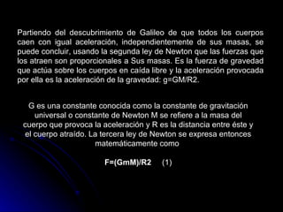 Partiendo del descubrimiento de Galileo de que todos los cuerpos caen con igual aceleración, independientemente de sus masas, se puede concluir, usando la segunda ley de Newton que las fuerzas que los atraen son proporcionales a Sus masas. Es la fuerza de gravedad que actúa sobre los cuerpos en caída libre y la aceleración provocada por ella es la aceleración de la gravedad: g=GM/R2.  G es una constante conocida como la constante de gravitación universal o constante de Newton M se refiere a la masa del cuerpo que provoca la aceleración y R es la distancia entre éste y el cuerpo atraído. La tercera ley de Newton se expresa entonces matemáticamente como  F=(GmM)/R2      (1) 