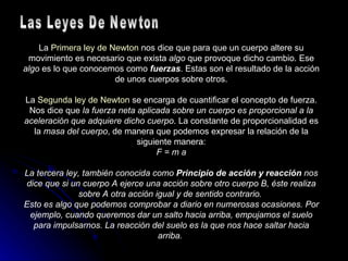 La  Primera ley de Newton  nos dice que para que un cuerpo altere su movimiento es necesario que exista  algo  que provoque dicho cambio. Ese  algo  es lo que conocemos como  fuerzas . Estas son el resultado de la acción de unos cuerpos sobre otros. La  Segunda ley de Newton  se encarga de cuantificar el concepto de fuerza. Nos dice que  la fuerza neta aplicada sobre un cuerpo es proporcional a la aceleración que adquiere dicho cuerpo . La constante de proporcionalidad es la  masa del cuerpo , de manera que podemos expresar la relación de la siguiente manera: F = m a La tercera ley, también conocida como  Principio de acción y reacción  nos dice que si un cuerpo A ejerce una acción sobre otro cuerpo B, éste realiza sobre A otra acción igual y de sentido contrario.  Esto es algo que podemos comprobar a diario en numerosas ocasiones. Por ejemplo, cuando queremos dar un salto hacia arriba, empujamos el suelo para impulsarnos. La reacción del suelo es la que nos hace saltar hacia arriba.   Las Leyes De Newton 