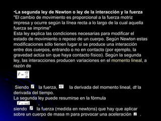 La segunda ley de Newton o ley de la interacción y la fuerza   "El cambio de movimiento es proporcional a la fuerza motriz impresa y ocurre según la línea recta a lo largo de la cual aquella fuerza se imprime" Esta ley explica las condiciones necesarias para modificar el estado de movimiento o reposo de un cuerpo. Según Newton estas modificaciones sólo tienen lugar si se produce una interacción entre dos cuerpos, entrando o no en contacto (por ejemplo, la gravedad actúa sin que haya contacto físico). Según la segunda ley, las interacciones producen variaciones en el  momento lineal , a razón de                     Siendo       la fuerza,         la derivada del momento lineal,  dt  la derivada del tiempo. La segunda ley puede resumirse en la fórmula                    , siendo       la fuerza (medida en newtons) que hay que aplicar sobre un cuerpo de masa m para provocar una aceleración      . 