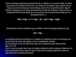 Para la energía potencial gravitacional de un objeto en un punto dado, se tiene que ignorar la resistencia del aire y se debe de considerar que cuando cae el bloque la única fuerza que hace trabajo sobre él es la gravitacional, m g . El trabajo realizado por la fuerza gravitacional conforme el bloque experimenta un desplazamiento hacia abajo  s  es el producto de la fuerza hacia abajo por el desplazamiento, o  Wg = (mg) . s = (- mgj ) . (yf – yi)j = mgyi - mgyf Después de esto la cantidad mgy se define como la energía potencial, Ug: Ug = mgy La energía potencial asociada a un objeto en cualquier punto en el espacio es el producto del peso del objeto y de su coordenada vertical. Si se sustituye U por los términos mgy en la expresión para Wg se tiene: Wg = Ui - Uf Con lo cual se puede decir que el trabajo realizado sobre cualquier objeto por la fuerza gravitacional es igual al valor inicial de la energía potencial menos el valor final de la energía potencial.  