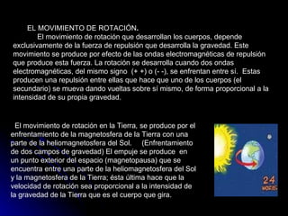 EL MOVIMIENTO DE ROTACIÓN .        El movimiento de rotación que desarrollan los cuerpos, depende exclusivamente de la fuerza de repulsión que desarrolla la gravedad. Este movimiento se produce por efecto de las ondas electromagnéticas de repulsión que produce esta fuerza. La rotación se desarrolla cuando dos ondas electromagnéticas, del mismo signo  (+ +) o (- -), se enfrentan entre sí.  Estas producen una repulsión entre ellas que hace que uno de los cuerpos (el secundario) se mueva dando vueltas sobre sí mismo, de forma proporcional a la intensidad de su propia gravedad.    El movimiento de rotación en la Tierra ,  se produce por el enfrentamiento de la magnetosfera de la Tierra con una parte de la heliomagnetosfera del Sol.  (Enfrentamiento de dos campos de gravedad) El empuje se produce  en un punto exterior del espacio (magnetopausa) que se encuentra entre una parte de la heliomagnetosfera del Sol y la magnetosfera de la Tierra; ésta última hace que la velocidad de rotación sea proporcional a la intensidad de la gravedad de la Tierra que es el cuerpo que gira.  