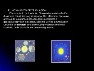 EL MOVIMIENTO DE TRASLACIÓN     El movimiento de traslación El movimiento de traslación disminuye con el tiempo y el espacio. Con el tiempo, disminuye a través de los grandes periodos (eras geológicas o geoestelares) y con el espacio, según la Ley de la Gravitación Universal de  Newton,  ésta disminuye proporcionalmente al cuadrado de la distancia, del centro de gravedad.  