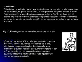 ¡Levántese!  Si lo dijéramos a alguien: «Ahora se sentará usted en esa silla de tal manera, que, sin estar atado, no podrá levantarse», lo más probable es que lo tomase a broma. Pero hagamos la prueba. Sentémonos como indica la fig. 13, es decir, con el cuerpo en posición vertical y sin meter las piernas debajo de la silla e intentemos ponernos de pie, sin cambiar la posición de las piernas y sin echar el cuerpo hacia adelante.  Fig. 13 En esta postura es imposible levantarse de la silla   ¿Qué, no hay manera? Por más que tensemos nuestros músculos, no conseguiremos levantarnos de la silla, mientras no pongamos los pies debajo de ella y no inclinemos el cuerpo hacia adelante. Para comprender por qué ocurre esto, tendremos que hablar un poco del equilibrio de los cuerpos en general y del equilibrio del cuerpo humano en particular.  