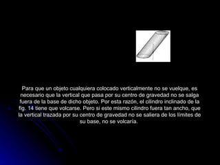 Para que un objeto cualquiera colocado verticalmente no se vuelque, es necesario que la vertical que pasa por su centro de gravedad no se salga fuera de la base de dicho objeto. Por esta razón, el cilindro inclinado de la fig. 14 tiene que volcarse. Pero si este mismo cilindro fuera tan ancho, que la vertical trazada por su centro de gravedad no se saliera de los límites de su base, no se volcaría.                                                  Este cilindro debe volcarse, puesto que la vertical de su centro de gravedad no pasa por la base.  