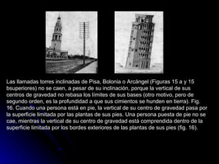 Las llamadas torres inclinadas de Pisa, Bolonia o Arcángel (Figuras 15 a y 15 bsuperiores) no se caen, a pesar de su inclinación, porque la vertical de sus centros de gravedad no rebasa los límites de sus bases (otro motivo, pero de segundo orden, es la profundidad a que sus cimientos se hunden en tierra). Fig. 16. Cuando una persona está en pie, la vertical de su centro de gravedad pasa por la superficie limitada por las plantas de sus pies. Una persona puesta de pie no se cae, mientras la vertical de su centro de gravedad está comprendida dentro de la superficie limitada por los bordes exteriores de las plantas de sus pies (fig. 16).  
