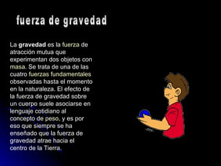 La  gravedad  es la  fuerza  de atracción mutua que experimentan dos objetos con  masa . Se trata de una de las cuatro  fuerzas fundamentales  observadas hasta el momento en la naturaleza. El efecto de la fuerza de gravedad sobre un cuerpo suele asociarse en lenguaje cotidiano al concepto de  peso , y es por eso que siempre se ha enseñado que la fuerza de gravedad atrae hacia el centro de la Tierra. fuerza de gravedad 