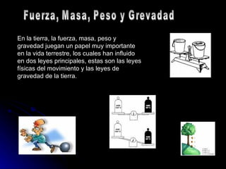 En la tierra, la fuerza, masa, peso y gravedad juegan un papel muy importante en la vida terrestre, los cuales han influido en dos leyes principales, estas son las leyes físicas del movimiento y las leyes de gravedad de la tierra. Fuerza, Masa, Peso y Grevadad 