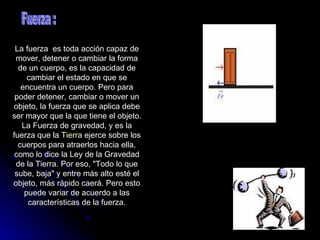 La fuerza  es toda acción capaz de mover, detener o cambiar la forma de un cuerpo, es la capacidad de cambiar el estado en que se encuentra un cuerpo. Pero para poder detener, cambiar o mover un objeto, la fuerza que se aplica debe ser mayor que la que tiene el objeto. La Fuerza de gravedad, y es la fuerza que la  Tierra  ejerce sobre los cuerpos para atraerlos hacia ella, como lo dice la Ley de la Gravedad de la Tierra. Por eso, "Todo lo que sube, baja" y entre más alto esté el objeto, más rápido caerá. Pero esto puede variar de acuerdo a las características de la fuerza. Fuerza : 