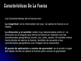 Las Características de la fuerza son: La magnitud : es la intensidad con que  se aplica la fuerza a un objeto. La dirección y el sentido : están muy relacionadas entre sí. La dirección es el ángulo que forma la fuerza en relación con las coordenadas geográficas (norte, sur, este, oeste). El sentido indica hacia donde se ejerce la fuerza, también de acuerdo a las coordenadas geográficas (ver imágen de la izquierda). El punto de aplicación o centro de gravedad : es el punto o lugar del objeto donde se aplica la fuerza para vencer la gravedad. Caracteristicas De La Fuerza 