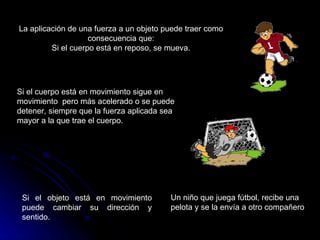 La aplicación de una fuerza a un objeto puede traer como consecuencia que: Si el cuerpo está en reposo, se mueva. Si el cuerpo está en movimiento sigue en movimiento  pero más acelerado o se puede detener, siempre que la fuerza aplicada sea mayor a la que trae el cuerpo. Si el objeto está en movimiento puede cambiar su dirección y sentido. Un niño que juega fútbol, recibe una pelota y se la envía a otro compañero  