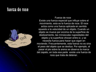 Fuerza de roce  Existe una fuerza especial que influye sobre el movimiento, esta es la fuerza de roce. El roce actúa como una fuerza aplicada en sentido opuesto a la velocidad de un objeto. Cuando un objeto se mueve por encima de la superficie de deslizamiento, las minúsculas rugosidades del objeto y la superficie chocan entre sí, y se necesita fuerza para hacer que sigan en moviendo. Frecuentemente, esta fuerza no es sino el peso del objeto que se desliza. Por ejemplo, al pasar el pie sobre la arena se observa la marca del zapato, en toda esa parte  existe una fuerza de roce que trata de detener. fuerza de rose 