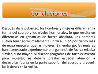 Después de la pubertad, los hombres y mujeres difieren en la
forma del cuerpo y los niveles hormonales, lo que resulta en
diferencias en ganancias de fuerza absoluta. Los hombres
suelen tener aproximadamente un 20 a un 40 por ciento más
de masa muscular que las mujeres. Sin embargo, las mujeres
han demostrado experimentar una ganancia de fuerza relativa
similar, si no mayor. Al diseñar programas de fortalecimiento
para mujeres, se debería prestar especial atención a
desarrollar fuerza en la parte superior del cuerpo y prevenir
las lesiones en la rodilla.
 