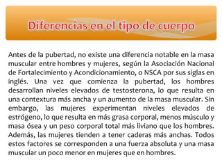 Antes de la pubertad, no existe una diferencia notable en la masa
muscular entre hombres y mujeres, según la Asociación Nacional
de Fortalecimiento y Acondicionamiento, o NSCA por sus siglas en
inglés. Una vez que comienza la pubertad, los hombres
desarrollan niveles elevados de testosterona, lo que resulta en
una contextura más ancha y un aumento de la masa muscular. Sin
embargo, las mujeres experimentan niveles elevados de
estrógeno, lo que resulta en más grasa corporal, menos músculo y
masa ósea y un peso corporal total más liviano que los hombres.
Además, las mujeres tienden a tener caderas más anchas. Todos
estos factores se corresponden a una fuerza absoluta y una masa
muscular un poco menor en mujeres que en hombres.
 