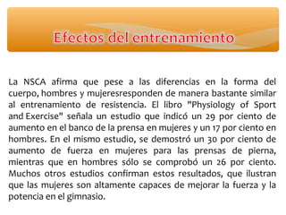 La NSCA afirma que pese a las diferencias en la forma del
cuerpo, hombres y mujeresresponden de manera bastante similar
al entrenamiento de resistencia. El libro "Physiology of Sport
and Exercise" señala un estudio que indicó un 29 por ciento de
aumento en el banco de la prensa en mujeres y un 17 por ciento en
hombres. En el mismo estudio, se demostró un 30 por ciento de
aumento de fuerza en mujeres para las prensas de pierna,
mientras que en hombres sólo se comprobó un 26 por ciento.
Muchos otros estudios confirman estos resultados, que ilustran
que las mujeres son altamente capaces de mejorar la fuerza y la
potencia en el gimnasio.
 