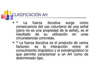 CLASIFICACIÓN AH * La fuerza ilocutiva surge como consecuencia del uso voluntario de una señal (pero no es una propiedad de la señal), es el resultado de su utilización en unas circunstancias concretas. * La fuerza ilocutiva es el producto de varios factores: es la interacción entre el conocimiento lingüístico y el extralingüístico lo que permite caracterizar a un AH como de determinado tipo.  