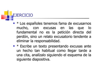 EJERCICIO * Los españoles tenemos fama de excusarnos mucho, con excusas en las que lo fundamental no es la petición directa del perdón, sino un relato excusatorio tendente a eliminar la responsabilidad. * Escribe un texto presentando excusas ante un hecho tan habitual como llegar tarde a una cita, analízalo siguiendo el esquema de la siguiente diapositiva.  