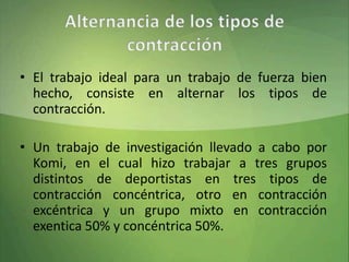 • El trabajo ideal para un trabajo de fuerza bien
hecho, consiste en alternar los tipos de
contracción.
• Un trabajo de investigación llevado a cabo por
Komi, en el cual hizo trabajar a tres grupos
distintos de deportistas en tres tipos de
contracción concéntrica, otro en contracción
excéntrica y un grupo mixto en contracción
exentica 50% y concéntrica 50%.
 