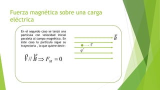 Fuerza magnética sobre una carga
eléctrica
En el segundo caso se lanzó una
partícula con velocidad inicial
paralela al campo magnético. En
éste caso la partícula sigue su
trayectoria , lo que quiere decir:
0//  MFBv

B

v


q
 