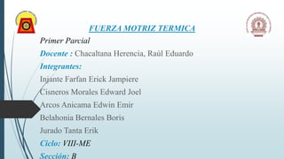 FUERZA MOTRIZ TERMICA
Primer Parcial
Docente : Chacaltana Herencia, Raúl Eduardo
Integrantes:
Injante Farfan Erick Jampiere
Cisneros Morales Edward Joel
Arcos Anicama Edwin Emir
Belahonia Bernales Boris
Jurado Tanta Erik
Ciclo: VIII-ME
Sección: B
 