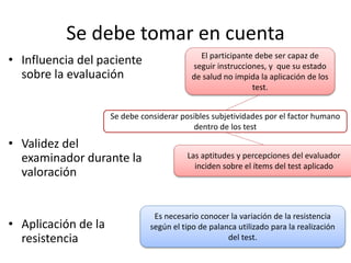 Se debe tomar en cuenta
• Influencia del paciente
sobre la evaluación
• Validez del
examinador durante la
valoración
• Aplicación de la
resistencia
Es necesario conocer la variación de la resistencia
según el tipo de palanca utilizado para la realización
del test.
Las aptitudes y percepciones del evaluador
inciden sobre el ítems del test aplicado
El participante debe ser capaz de
seguir instrucciones, y que su estado
de salud no impida la aplicación de los
test.
Se debe considerar posibles subjetividades por el factor humano
dentro de los test
 