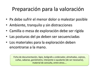 Preparación para la valoración
• Px debe sufrir el menor dolor o malestar posible
• Ambiente, tranquilo y sin distracciones
• Camilla o mesa de exploración debe ser rígida
• Las posturas del px deben ser secuenciadas
• Los materiales para la exploración deben
encontrarse a la mano.
Ficha de documentación, lápiz, bolígrafo u ordenador, almohadas, cojines,
cuñas, sabanas, goniómetro, interprete o ayudante (de ser necesario),
material de consulta, entre otros….
 