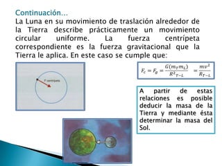 Continuación…La Luna en su movimiento de traslación alrededor de la Tierra describe prácticamente un movimiento circular uniforme. La fuerza centrípeta correspondiente es la fuerza gravitacional que la Tierra le aplica. En este caso se cumple que:𝐹𝑐=𝐹𝑔=𝐺(𝑚𝑇𝑚𝐿)𝑅2𝑇−𝐿=𝑚𝑣2𝑅𝑇−𝐿 A partir de estas relaciones es posible deducir la masa de la Tierra y mediante ésta determinar la masa del Sol.