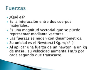 ¿Qué es?Es la interacción entre dos cuerpos materiales.Es una magnitud vectorial que se puede representar mediante vectores.Las fuerzas se miden con dinamómetros.Su unidad es el Newton.(1Kg.m/s2  ).Al aplicar una fuerza de un newton  a un kg de masa , su velocidad aumenta 1m/s por cada segundo que transcurre.Fuerzas