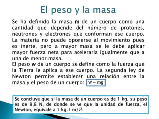 El peso y la masaSe ha definido la masa m de un cuerpo como una cantidad que depende del número de protones, neutrones y electrones que conforman ese cuerpo. La materia no puede oponerse al movimiento pues es inerte, pero a mayor masa se le debe aplicar mayor fuerza neta para acelerarla igualmente que a una de menor masa.El peso w de un cuerpo se define como la fuerza que la Tierra le aplica a ese cuerpo. La segunda ley de Newton permite establecer una relación entre la masa y el peso de un cuerpo: W= mgSe concluye que si la masa de un cuerpo es de 1 kg, su peso es de 9,8 N, de donde se ve que la unidad de fuerza, el Newton, equivale a 1 kg.1 m/s2.