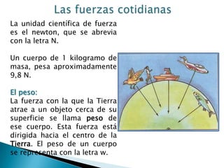 Las fuerzas cotidianasLa unidad científica de fuerza es el newton, que se abrevia con la letra N.Un cuerpo de 1 kilogramo de masa, pesa aproximadamente 9,8 N.El peso:La fuerza con la que la Tierra atrae a un objeto cerca de su superficie se llama peso de ese cuerpo. Esta fuerza está dirigida hacia el centro de la Tierra. El peso de un cuerpo se representa con la letra w.
