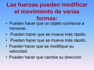 Las fuerzas pueden modificar
el movimiento de varias
formas:
• Pueden hacer que un objeto comience a
moverse.
• Pueden hacer que se mueva más rápido.
• Pueden hacer que se mueva más rápido.
• Pueden hacer que se modifique su
velocidad.
• Pueden hacer que cambie su dirección