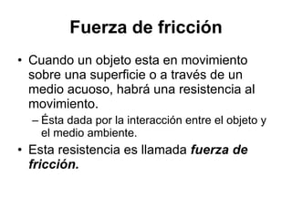 Fuerza de fricción Cuando un objeto esta en movimiento sobre una superficie o a través de un medio acuoso, habrá una resistencia al movimiento. Ésta dada por la interacción entre el objeto y el medio ambiente. Esta resistencia es llamada fuerza de fricción.