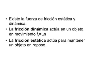 Existe la fuerza de fricción estática y dinámica. La fricción dinámica actúa en un objeto en movimiento f k = n La fricción estática actúa para mantener un objeto en reposo.