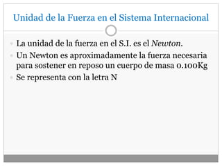 Unidad de la Fuerza en el Sistema Internacional
 La unidad de la fuerza en el S.I. es el Newton.
 Un Newton es aproximadamente la fuerza necesaria
para sostener en reposo un cuerpo de masa 0.100Kg
 Se representa con la letra N
 