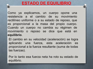 ESTADO DE EQUILIBRIO
Como ya explicamos, un cuerpo opone una
resistencia a el cambio de su movimiento
rectilíneo uniforme o a su estado de reposo, que
es proporcional a la masa del propio cuerpo.
Cuando un cuerpo no cambia su régimen de
movimiento o reposo se dice que está en
equilibrio.
El cambio en su velocidad (aceleración) se logra
aplicando una fuerza, esta aceleración es
proporcional a la fuerza resultante (suma de todas
las fuerzas).
Por lo tanto esa fuerza neta ha roto su estado de
equilibrio.
 