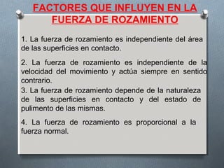 FACTORES QUE INFLUYEN EN LA
FUERZA DE ROZAMIENTO
1. La fuerza de rozamiento es independiente del área
de las superficies en contacto.
2. La fuerza de rozamiento es independiente de la
velocidad del movimiento y actúa siempre en sentido
contrario.
3. La fuerza de rozamiento depende de la naturaleza
de las superficies en contacto y del estado de
pulimento de las mismas.
4. La fuerza de rozamiento es proporcional a la
fuerza normal.
 