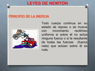 LEYES DE NEWTON
PRINCIPIO DE LA INERCIA
Todo cuerpo continua en su
estado de reposo o se mueve
con movimiento rectilíneo
uniforme si sobre él no actúa
ninguna fuerza o si la resultante
de todas las fuerzas (fuerza
neta) que actúan sobre él es
nula.
 