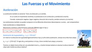 Aceleración
La aceleración también es vectorial. Tiene una dirección y un sentido.
En un coche en movimiento rectilíneo, la aceleración es en la dirección y sentido de la marcha.
Frenado: aceleración negativa (signo negativo, dirección de la marcha, sentido contrario a la marcha).
Las aceleraciones también se pueden componer en las diferentes direcciones (descomponer y sumar,… por componentes).
Cada coordenada es independiente.
Movimiento rectilíneo uniformemente acelerado (MRUA) según el eje 𝑦:
𝑦 = 𝑦0 + 𝑣𝑦0𝑡 + Τ
1 2 𝑎𝑦𝑡2
𝑣𝑦 = 𝑣𝑦0 + 𝑎𝑦𝑡
Aceleración de la gravedad 𝑎𝑔 = 𝑔 = 9.8 m/s2
Un móvil en la dirección de la gravedad (generalmente el eje 𝑦) sufre dicha aceleración, siempre de arriba hacia abajo.
𝑎𝑦 = 𝑔 = ±9.8 m/s2. El signo de 𝑔 será positivo si el eje 𝑦 tiene sentido hacia abajo y viceversa.
Tiramos un objeto hacia arriba con una velocidad inicial 𝑣0. ¿Cuánto tiempo tardará en alcanzar la altura máxima?
¿Qué valor tendrá esa altura máxima?
Las Fuerzas y el Movimiento
 
