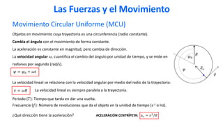 Movimiento Circular Uniforme (MCU)
Objetos en movimiento cuya trayectoria es una circunferencia (radio constante).
Cambia el ángulo con el movimiento de forma constante.
La aceleración es constante en magnitud, pero cambia de dirección.
La velocidad angular 𝜔, cuantifica el cambio del ángulo por unidad de tiempo, y se mide en
radianes por segundo (rad/s).
𝜑 = 𝜑0 + 𝜔𝑡
La velocidad lineal se relaciona con la velocidad angular por medio del radio de la trayectoria:
Periodo (𝑇): Tiempo que tarda en dar una vuelta.
Frecuencia (𝑓): Número de revoluciones que da el objeto en la unidad de tiempo (s-1 o Hz).
¿Qué dirección tiene la aceleración? ACELERACIÓN CENTRÍPETA: 𝑎𝑐 = 𝑣2
/𝑅
Las Fuerzas y el Movimiento
𝑣 = 𝜔𝑅
Ԧ
𝑎𝑐
La velocidad lineal es siempre paralela a la trayectoria.
Ԧ
𝑣
𝜑0
𝜑
𝑅
 
