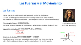 Las fuerzas
Fuerza: interacción entre cuerpos que cambia sus estados de movimiento.
La fuerza es una magnitud vectorial. Varias fuerzas pueden actuar sobre un objeto.
Hay que tener en cuenta las direcciones y sentidos para la suma (se suman como vectores).
Primera ley de Newton: LEY DE LA INERCIA
Un cuerpo conserva su estado de movimiento si la fuerza neta actuando sobre él es nula.
Segunda ley de Newton: LEY FUNDAMENTAL DE LA DINÁMICA
La unidad de Fuerza en
el S.I. es el Newton (N)
Las Fuerzas y el Movimiento
∑ Ԧ
𝐹 = 𝑚 Ԧ
𝑎
Tercera ley de Newton: PRINCIPIO DE ACCIÓN Y REACCIÓN
Cuando un cuerpo ejerce una fuerza sobre otro (acción), éste ejerce otra fuerza
sobre el primero (reacción), que es igual en magnitud, pero de sentido opuesto.
 