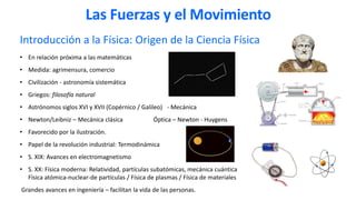 Introducción a la Física: Origen de la Ciencia Física
• En relación próxima a las matemáticas
• Medida: agrimensura, comercio
• Civilización - astronomía sistemática
• Griegos: filosofía natural
• Astrónomos siglos XVI y XVII (Copérnico / Galileo) - Mecánica
• Newton/Leibniz – Mecánica clásica Óptica – Newton - Huygens
• Favorecido por la ilustración.
• Papel de la revolución industrial: Termodinámica
• S. XIX: Avances en electromagnetismo
• S. XX: Física moderna: Relatividad, partículas subatómicas, mecánica cuántica
Física atómica-nuclear-de partículas / Física de plasmas / Física de materiales
Grandes avances en ingeniería – facilitan la vida de las personas.
Las Fuerzas y el Movimiento
 