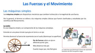 Las máquinas simples
La rueda hace que disminuya la fuerza de rozamiento,
haciendo más fácil transportar cargas.
La rueda:
Es una máquina simple y un componente de las máquinas complejas.
Consiste en una pieza circular que gira en torno a un eje.
Permite disminuir la fuerza de rozamiento con el suelo (disminuye la superficie).
Las máquinas simples son dispositivos mecánicos que cambian la dirección o la magnitud de una fuerza.
Por lo general, el término se refiere a las máquinas simples clásicas que fueron clasificadas y estudiadas por los
científicos del Renacimiento.
F
FR
Par de fuerzas sobre un eje en
diferente punto: giro.
Más distancia más par.
Cuanto mayor par, más fácil girar.
Las Fuerzas y el Movimiento
 
