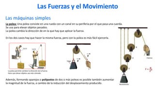 Las máquinas simples
La polea: Una polea consiste en una rueda con un canal en su periferia por el que pasa una cuerda.
Se usa para elevar objetos pesados.
La polea cambia la dirección de en la que hay que aplicar la fuerza.
En los dos casos hay que hacer la misma fuerza, pero con la polea es más fácil ejercerla.
Además, formando aparejos o polipastos de dos o más poleas es posible también aumentar
la magnitud de la fuerza, a cambio de la reducción del desplazamiento producido.
La polea permite cambiar la dirección de la fuerza.
Hace que elevar objetos sea más cómodo.
F
F
Las Fuerzas y el Movimiento
 