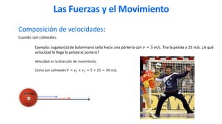 Composición de velocidades:
Cuando son colineales.
Ejemplo: Jugador(a) de balonmano salta hacia una portería con 𝑣 = 5 m/s. Tira la pelota a 25 m/s. ¿A qué
velocidad le llega la pelota al portero?
Velocidad en la dirección de movimiento.
Como son colineales 𝑉 = 𝑣1 + 𝑣2 = 5 + 25 = 30 m/s.
Las Fuerzas y el Movimiento
 