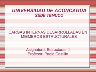 UNIVERSIDAD DE ACONCAGUA SEDE TEMUCO CARGAS INTERNAS DESARROLLADAS EN MIEMBROS ESTRUCTURALES Asignatura: Estructuras II Profesor: Paolo Castillo 