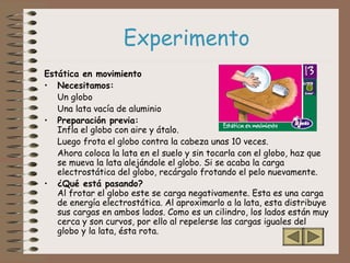 Experimento
Estática en movimiento
• Necesitamos:
Un globo
Una lata vacía de aluminio
• Preparación previa:
Infla el globo con aire y átalo.
Luego frota el globo contra la cabeza unas 10 veces.
Ahora coloca la lata en el suelo y sin tocarla con el globo, haz que
se mueva la lata alejándole el globo. Si se acaba la carga
electrostática del globo, recárgalo frotando el pelo nuevamente.
• ¿Qué está pasando?
Al frotar el globo este se carga negativamente. Esta es una carga
de energía electrostática. Al aproximarlo a la lata, esta distribuye
sus cargas en ambos lados. Como es un cilindro, los lados están muy
cerca y son curvos, por ello al repelerse las cargas iguales del
globo y la lata, ésta rota.
 