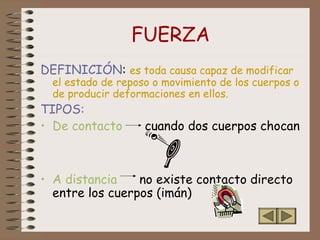 FUERZA
DEFINICIÓN: es toda causa capaz de modificar
el estado de reposo o movimiento de los cuerpos o
de producir deformaciones en ellos.
TIPOS:
• De contacto cuando dos cuerpos chocan
• A distancia no existe contacto directo
entre los cuerpos (imán)
 