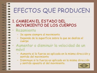 EFECTOS QUE PRODUCEN
1. CAMBIAN EL ESTADO DEL
MOVIMIENTO DE LOS CUERPOS
• Rozamiento
– Se opone siempre al movimiento
– Depende de la superficie sobre la que se desliza el
cuerpo
• Aumentar o disminuir la velocidad de un
móvil
– Aumenta si la fuerza es aplicada en la misma dirección y
sentido del movimiento
– Disminuye si la fuerza es aplicada en la misma dirección
y sentido opuesto al del movimiento.
 