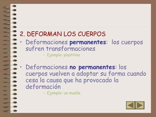 2. DEFORMAN LOS CUERPOS
• Deformaciones permanentes: los cuerpos
sufren transformaciones
– Ejemplo: plastilina
• Deformaciones no permanentes: los
cuerpos vuelven a adoptar su forma cuando
cesa la causa que ha provocado la
deformación
– Ejemplo: un muelle
 
